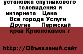 установка спутникового телевидения и интернета › Цена ­ 500 - Все города Услуги » Другие   . Пермский край,Краснокамск г.
